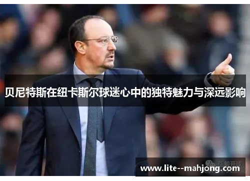 贝尼特斯在纽卡斯尔球迷心中的独特魅力与深远影响