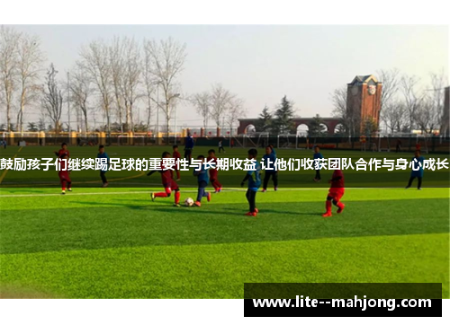 鼓励孩子们继续踢足球的重要性与长期收益 让他们收获团队合作与身心成长