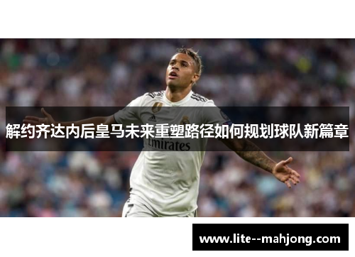 解约齐达内后皇马未来重塑路径如何规划球队新篇章