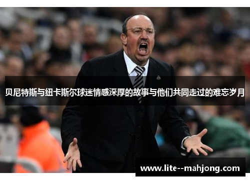 贝尼特斯与纽卡斯尔球迷情感深厚的故事与他们共同走过的难忘岁月