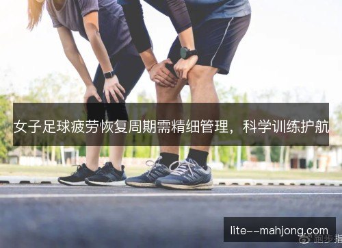 女子足球疲劳恢复周期需精细管理，科学训练护航